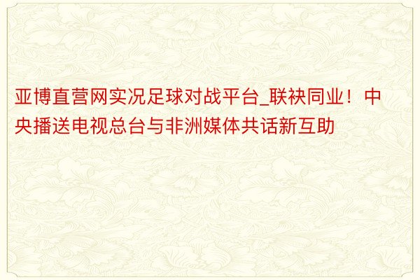 亚博直营网实况足球对战平台_联袂同业！中央播送电视总台与非洲媒体共话新互助