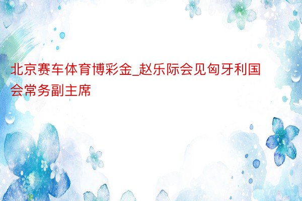北京赛车体育博彩金_赵乐际会见匈牙利国会常务副主席