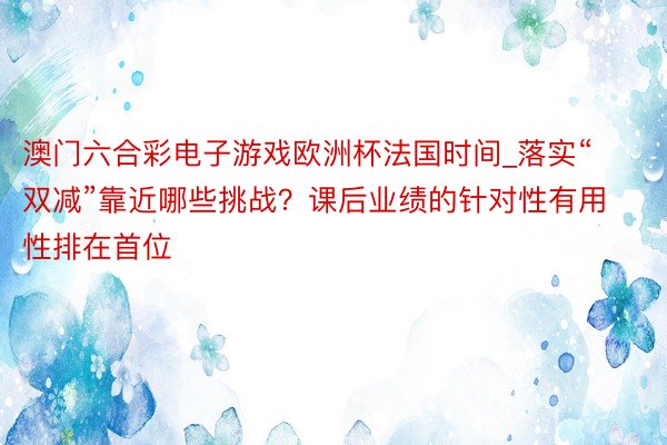 澳门六合彩电子游戏欧洲杯法国时间_落实“双减”靠近哪些挑战？课后业绩的针对性有用性排在首位