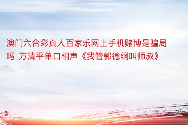 澳门六合彩真人百家乐网上手机赌博是骗局吗_方清平单口相声《我管郭德纲叫师叔》