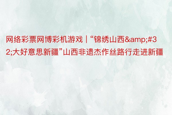 网络彩票网博彩机游戏 | “锦绣山西&#32;大好意思新疆”山西非遗杰作丝路行走进新疆
