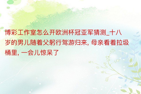 博彩工作室怎么开欧洲杯冠亚军猜测_十八岁的男儿随着父躬行驾游归来, 母亲看着拉圾桶里, 一会儿惊呆了