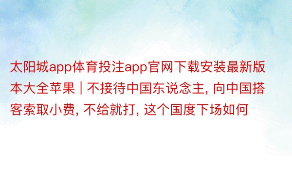 太阳城app体育投注app官网下载安装最新版本大全苹果 | 不接待中国东说念主, 向中国搭客索取小费, 不给就打, 这个国度下场如何