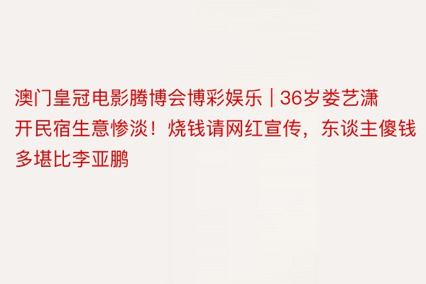澳门皇冠电影腾博会博彩娱乐 | 36岁娄艺潇开民宿生意惨淡！烧钱请网红宣传，东谈主傻钱多堪比李亚鹏